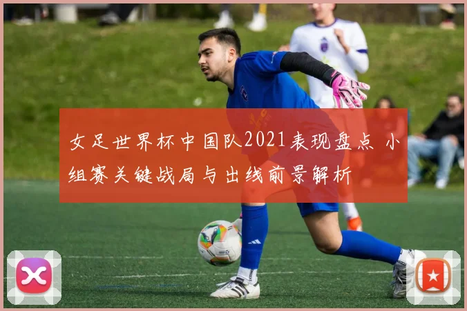 女足世界杯中国队2021表现盘点 小组赛关键战局与出线前景解析