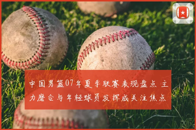 中国男篮07年夏季联赛表现盘点 主力磨合与年轻球员发挥成关注焦点