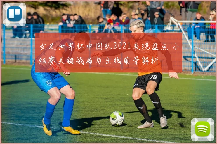 女足世界杯中国队2021表现盘点 小组赛关键战局与出线前景解析