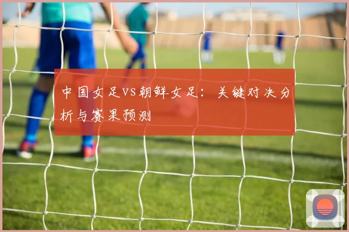 中国女足vs朝鲜女足：关键对决分析与赛果预测