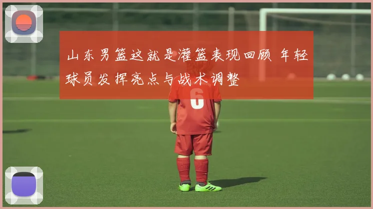 山东男篮这就是灌篮表现回顾 年轻球员发挥亮点与战术调整
