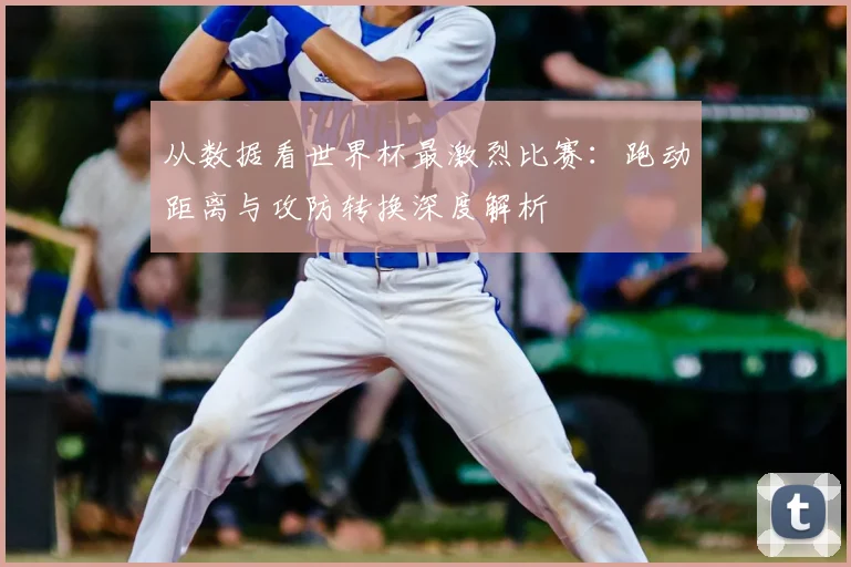 从数据看世界杯最激烈比赛：跑动距离与攻防转换深度解析