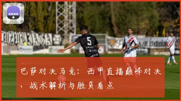 巴萨对决马竞：西甲直播巅峰对决，战术解析与胜负看点