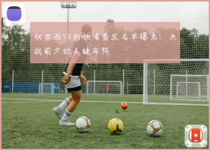 切尔西vs利物浦首发名单曝光：决战前夕的关键布阵