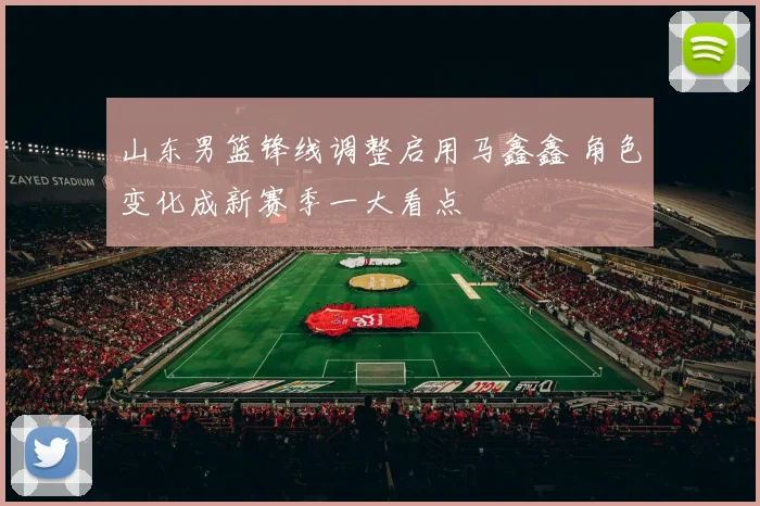 山东男篮锋线调整启用马鑫鑫 角色变化成新赛季一大看点