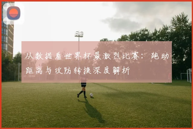 从数据看世界杯最激烈比赛：跑动距离与攻防转换深度解析