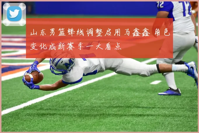 山东男篮锋线调整启用马鑫鑫 角色变化成新赛季一大看点