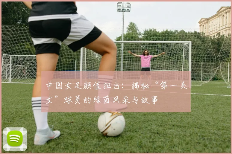 中国女足颜值担当：揭秘“第一美女”球员的绿茵风采与故事