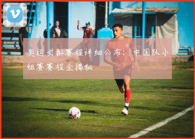 奥运女排赛程详细公布：中国队小组赛赛程全揭秘