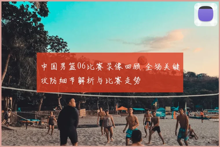 中国男篮06比赛录像回顾 全场关键攻防细节解析与比赛走势