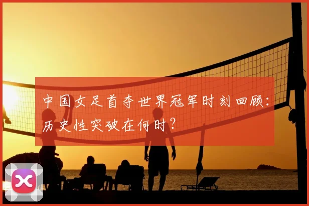 中国女足首夺世界冠军时刻回顾：历史性突破在何时？