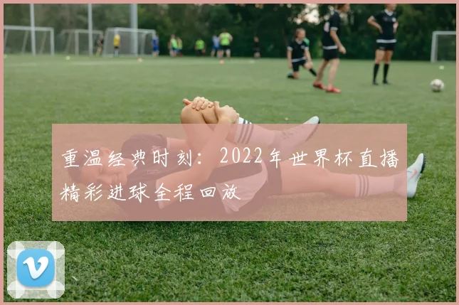 重温经典时刻:2022年世界杯直播精彩进球全程回放