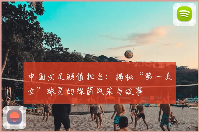 中国女足颜值担当：揭秘“第一美女”球员的绿茵风采与故事
