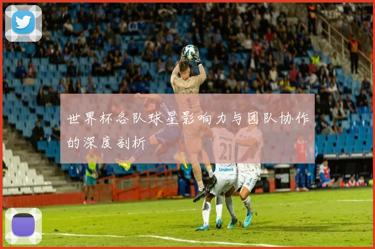 世界杯各队球星影响力与团队协作的深度剖析