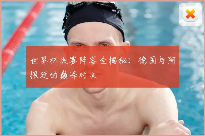 世界杯决赛阵容全揭秘：德国与阿根廷的巅峰对决