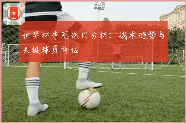 世界杯夺冠热门分析：战术趋势与关键球员评估