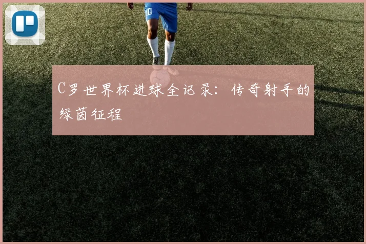 C罗世界杯进球全记录：传奇射手的绿茵征程