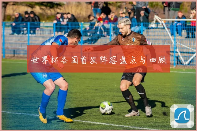 世界杯各国首发阵容盘点与回顾