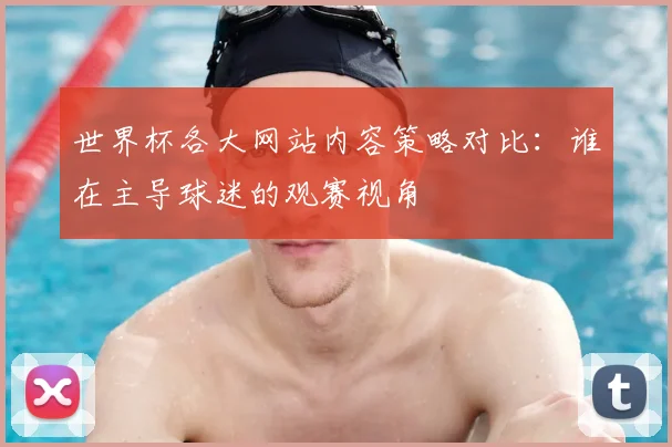 世界杯各大网站内容策略对比：谁在主导球迷的观赛视角