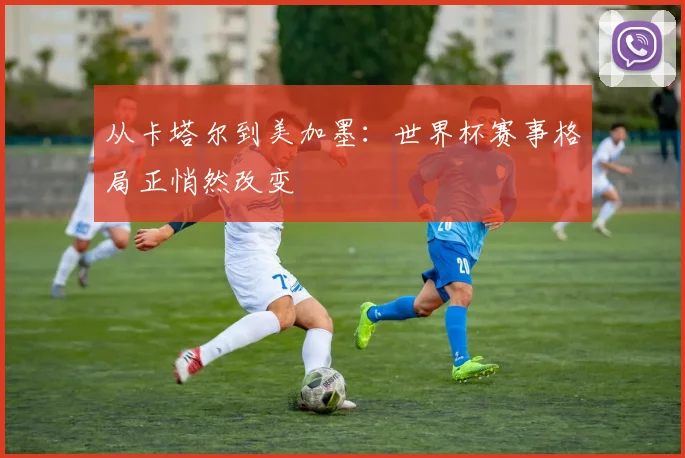 从卡塔尔到美加墨:世界杯赛事格局正悄然改变