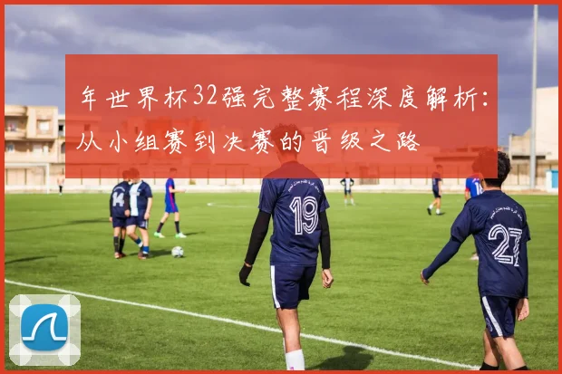 年世界杯32强完整赛程深度解析：从小组赛到决赛的晋级之路