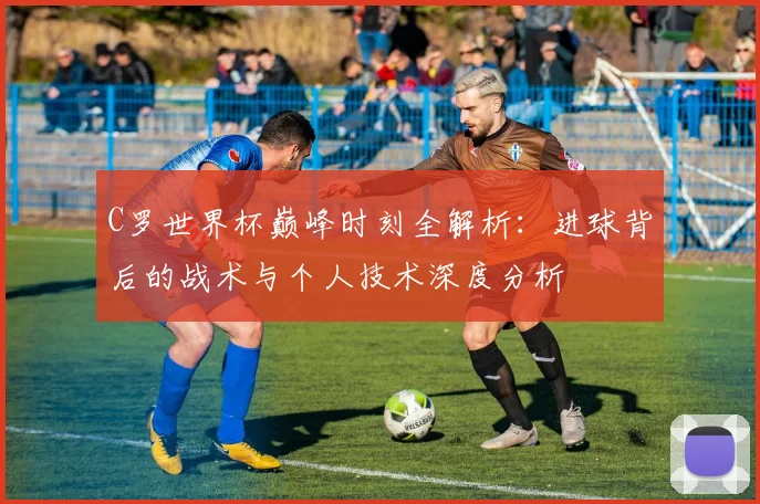 C罗世界杯巅峰时刻全解析：进球背后的战术与个人技术深度分析