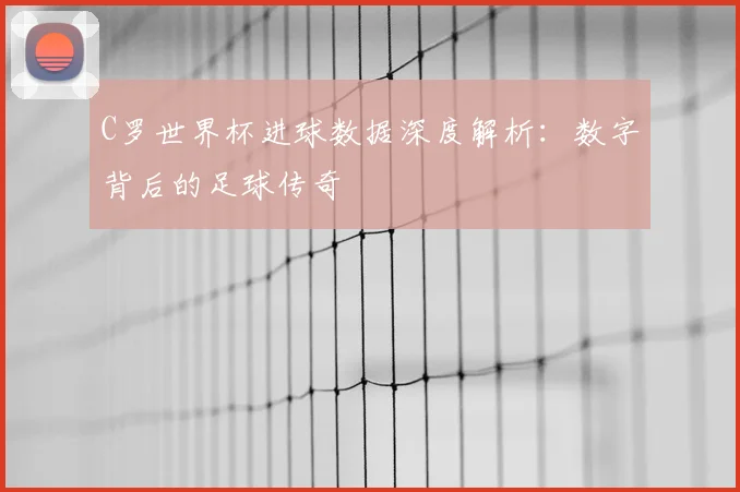 C罗世界杯进球数据深度解析：数字背后的足球传奇
