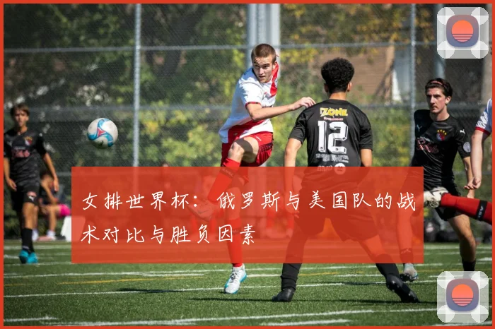 女排世界杯：俄罗斯与美国队的战术对比与胜负因素