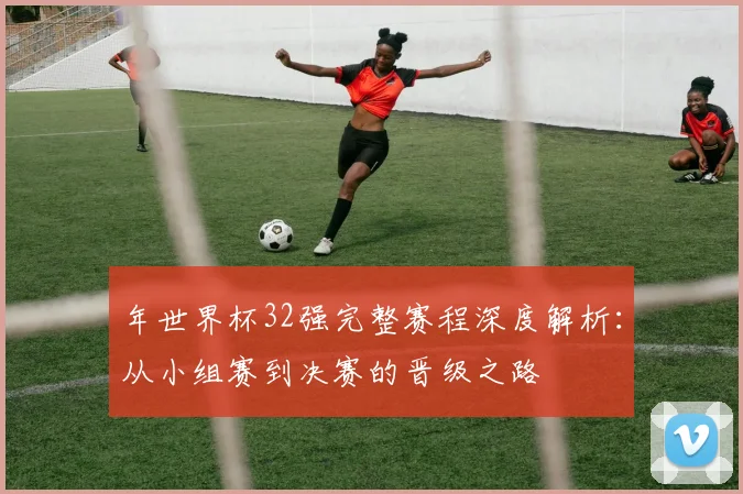 年世界杯32强完整赛程深度解析:从小组赛到决赛的晋级之路