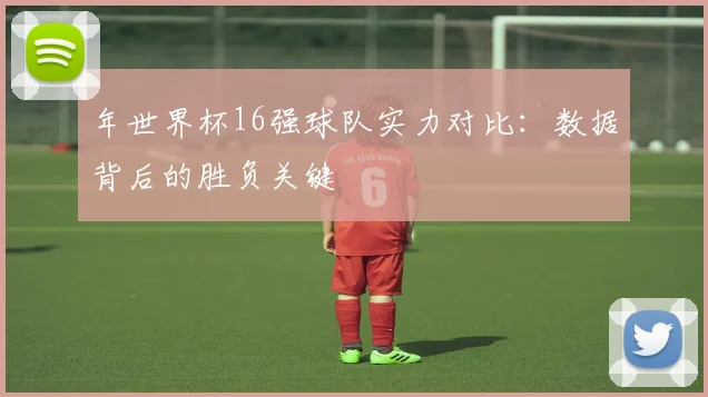 年世界杯16强球队实力对比：数据背后的胜负关键