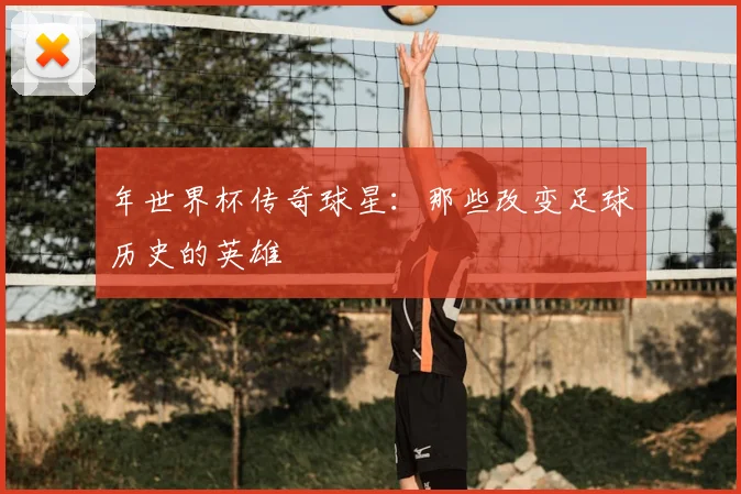 年世界杯传奇球星:那些改变足球历史的英雄