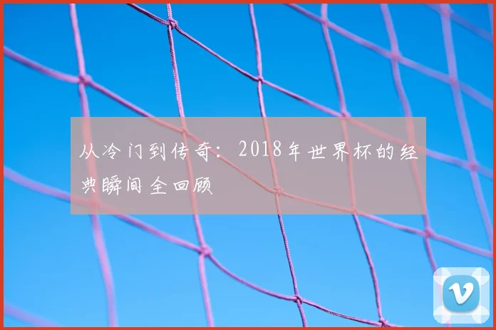 从冷门到传奇：2018年世界杯的经典瞬间全回顾