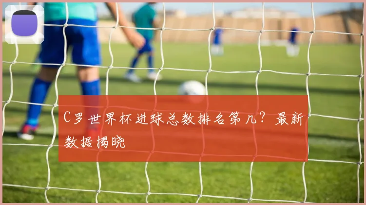 C罗世界杯进球总数排名第几？最新数据揭晓